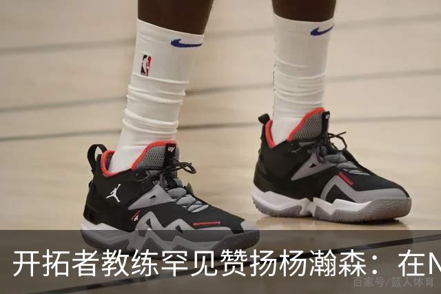 开拓者教练罕见赞扬杨瀚森：在NBA他像个手里拿着慢动作按钮的高手